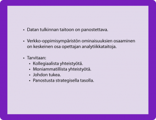 HUONEENTAULU • Datan tulkinnan taitoon on panostettava. • Verkko-oppimisympäristön ominaisuuksien osaaminen on keskeinen osa opettajan analytiikkataitoja. • Tarvitaan: • Kollegiaalista yhteistyötä. • Moniammatillista yhteistyötä. • Johdon tukea. • Panostusta strategisella tasolla.