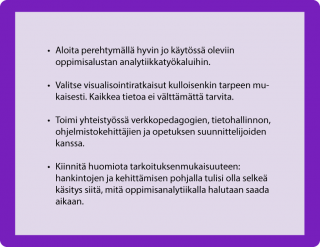 HUONEENTAULU • Aloita perehtymällä hyvin jo käytössä oleviin oppimisalustan analytiikkatyökaluihin. • Valitse visualisointiratkaisut kulloisenkin tarpeen mukaisesti. Kaikkea tietoa ei välttämättä tarvita.  • Toimi yhteistyössä verkkopedagogien, tietohallinnon, ohjelmistokehittäjien ja opetuksen suunnittelijoiden kanssa. • Kiinnitä huomiota tarkoituksenmukaisuuteen: hankintojen ja kehittämisen pohjalla tulisi olla selkeä käsitys siitä, mitä oppimisanalytiikalla halutaan saada aikaan. 