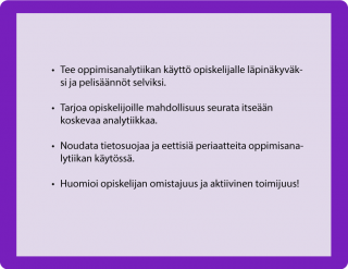 HUONEENTAULU • Tee oppimisanalytiikan käyttö opiskelijalle läpinäkyväksi ja pelisäännöt selviksi. • Tarjoa opiskelijoille mahdollisuus seurata itseään koskevaa analytiikkaa. • Noudata tietosuojaa ja eettisiä periaatteita oppimisanalytiikan käytössä. • Huomioi opiskelijan omistajuus ja aktiivinen toimijuus!