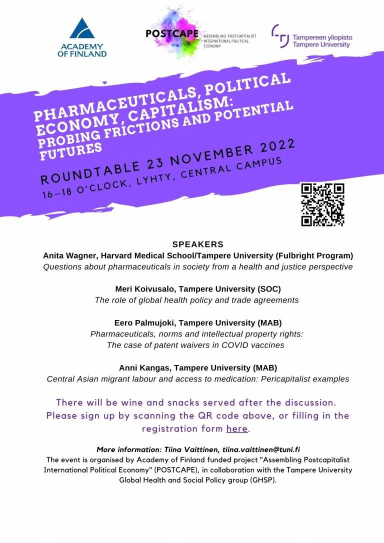 Avdertisement with speaker information, date and time and place. SPEAKERS Anita Wagner, Harvard Medical School/Tampere University (Fulbright Program) Questions about pharmaceuticals in society from a health and justice perspective Meri Koivusalo, Tampere University (SOC) The role of global health policy and trade agreements Eero Palmujoki, Tampere University (MAB) Pharmaceuticals, norms and intellectual property rights: The case of patent waivers in COVID vaccines Anni Kangas, Tampere University (MAB) Central Asian migrant labour and access to medication: Pericapitalist examples