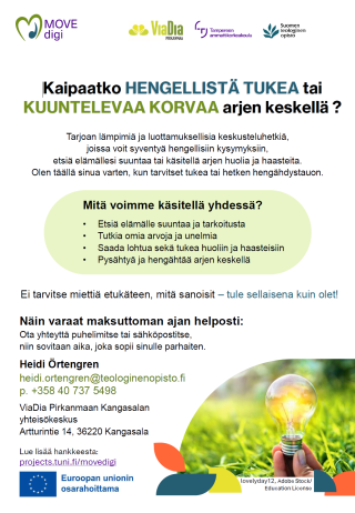 Kaipaatko HENGELLISTÄ TUKEA tai KUUNTELEVAA KORVAA arjen keskellä ? Tarjoan lämpimiä ja luottamuksellisia keskusteluhetkiä, joissa voit syventyä hengellisiin kysymyksiin, etsiä elämällesi suuntaa tai käsitellä arjen huolia ja haasteita. Olen täällä sinua varten, kun tarvitset tukea tai hetken hengähdystauon. Mitä voimme käsitellä yhdessä? - Etsiä elämälle suuntaa ja tarkoitusta - Tutkia omia arvoja ja unelmia - Saada lohtua sekä tukea huoliin ja haasteisiin - Pysähtyä ja hengähtää arjen keskellä Ei tarvitse miettiä etukäteen, mitä sanoisit – tule sellaisena kuin olet! Näin varaat maksuttoman ajan helposti: Ota yhteyttä puhelimitse tai sähköpostitse, niin sovitaan aika, joka sopii sinulle parhaiten. Heidi Örtengren heidi.ortengren@teologinenopisto.fi p. +358 40 737 5498 