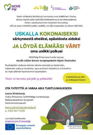 USKALLA KOKONAISEKSI​ särkyneestä eheäksi, epäaidosta aidoksi​ ​JA LÖYDÄ ELÄMÄÄSI VÄRIT​ oma uniikki polkusi​. Vaatii rohkeutta kohdata ja tunnustaa oma todellinen tilansa, ​ totuus itsestä sekä myöntää heikkoutensa ja tarvitsevuutensa. ​ Siihen uskaltautuminen kuitenkin kannattaa, ​ sillä se avaa mahdollisuuden uudelle, on alku vapauteen ja aitoon elämään.​ MOVEdigi Pirkanmaa-hanke tarjoaa ​ sinulle viiden kerran terapiapaketin täysin ilmaiseksi. ​ Pysähdytään yhdessä elämäsi äärelle etsimään ja löytämään, ​ hakemaan uutta ja muutosta, apua erilaisiin haasteisiin ja kriiseihin, ​ tai myös elämän hyvinvoinnin kysymyksiin.​ Yksin ei tarvitse pärjätä ja pähkäillä!​ OTA YHTEYTTÄ JA VARAA AIKA TUKITUUMAUKSEEN:​ Leena Siintoharju​ ViaDia Pirkanmaa ry/MOVEdigi-hankeohjaaja​ Ratkaisukeskeinen terapeutti​ Sielunhoitoterapeutti​ leena.siintoharju@viadia.fi​ p. 0505017025​ mahdollisuus lähi- ​ ja etätapaamiseen​