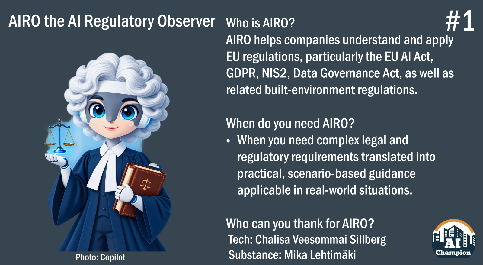 Who is AIRO? AIRO helps companies understand and apply EU regulations, particularly the EU AI Act, GDPR, NIS2, Data Governance Act, as well as related built-environment regulations. When do you need AIRO? When you need complex legal and regulatory requirements translated into practical, scenario-based guidance applicable in real-world situations. Who can you thank for AIRO? Tech: Chalisa Veesommai Sillberg Substance: Mika Lehtimäki
