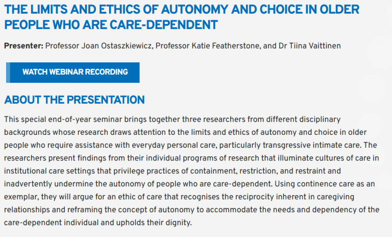 Image of the webinar advert at https://www.nari.net.au/Event/seminars-in-ageing-061222. Webinar name: The limits and ethics of autonomy and choice in older people who are care-dependent. Webinar description: About the presentation This special end-of-year seminar brings together three researchers from different disciplinary backgrounds whose research draws attention to the limits and ethics of autonomy and choice in older people who require assistance with everyday personal care, particularly transgressive intimate care. The researchers present findings from their individual programs of research that illuminate cultures of care in institutional care settings that privilege practices of containment, restriction, and restraint and inadvertently undermine the autonomy of people who are care-dependent. Using continence care as an exemplar, they will argue for an ethic of care that recognises the reciprocity inherent in caregiving relationships and reframing the concept of autonomy to accommodate the needs and dependency of the care-dependent individual and upholds their dignity. Link to the recording of the webinar.