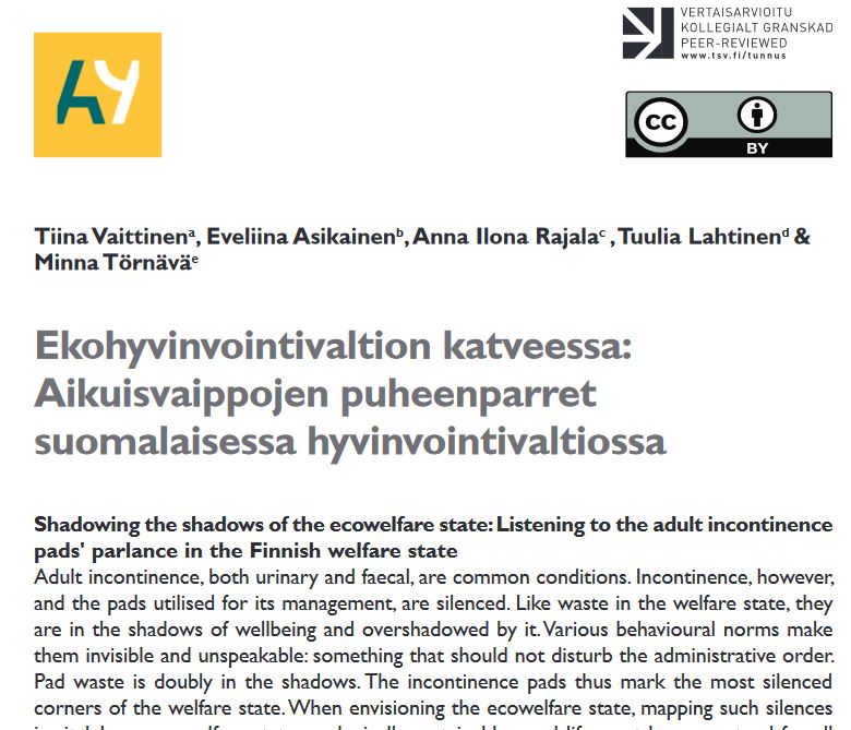 Image of the article cover page with text: Tiina Vaittinena, Eveliina Asikainenb, Anna Ilona Rajalac , Tuulia Lahtinend & Minna TörnäväeEkohyvinvointivaltion katveessa: Aikuisvaippojen puheenparret suomalaisessa hyvinvointivaltiossa. Shadowing the shadows of the ecowelfare state: Listening to the adult incontinence pads' parlance in the Finnish welfare stateAdult incontinence, both urinary and faecal, are common conditions. Incontinence, however, and the pads utilised for its management, are silenced. Like waste in the welfare state, they are in the shadows of wellbeing and overshadowed by it. Various behavioural norms make them invisible and unspeakable: something that should not disturb the administrative order. Pad waste is doubly in the shadows. The incontinence pads thus mark the most silenced corners of the welfare state. When envisioning the ecowelfare state, mapping such silences...