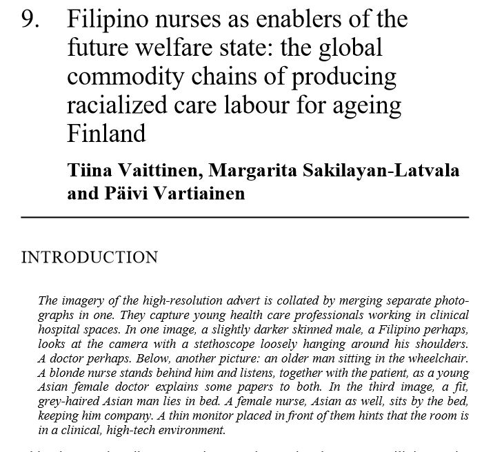 Filipino nurses as enablers of the future welfare state: the global commodity chains of producing racialized care labour for ageing Finland Tiina Vaittinen, Margarita Sakilayan-Latvala and Päivi Vartiainen. INTRODUCTION The imagery of the high-resolution advert is collated by merging separate photo- graphs in one. They capture young health care professionals working in clinical hospital spaces. In one image, a slightly darker skinned male, a Filipino perhaps, looks at the camera with a stethoscope loosely hanging around his shoulders. A doctor perhaps. Below, another picture: an older man sitting in the wheelchair. A blonde nurse stands behind him and listens, together with the patient, as a young Asian female doctor explains some papers to both. In the third image, a fit, grey-haired Asian man lies in bed. A female nurse, Asian as well, sits by the bed, keeping him company. A thin monitor placed in front of them hints that the room is in a clinical, high-tech environment.....