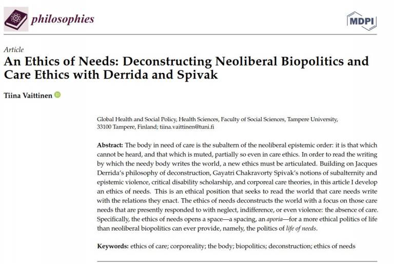 Article An Ethics of Needs: Deconstructing Neoliberal Biopolitics and Care Ethics with Derrida and Spivak Tiina Vaittinen Global Health and Social Policy, Health Sciences, Faculty of Social Sciences, Tampere University, 33100 Tampere, Finland; tiina.vaittinen@tuni.ﬁ Abstract: The body in need of care is the subaltern of the neoliberal epistemic order: it is that which cannot be heard, and that which is muted, partially so even in care ethics. In order to read the writing by which the needy body writes the world, a new ethics must be articulated. Building on Jacques Derrida’s philosophy of deconstruction, Gayatri Chakravorty Spivak’s notions of subalternity and epistemic violence, critical disability scholarship, and corporeal care theories, in this article I develop an ethics of needs. This is an ethical position that seeks to read the world that care needs write with the relations they enact. The ethics of needs deconstructs the world with a focus on those care needs that are presently responded to with neglect, indifference, or even violence: the absence of care. Speciﬁcally, the ethics of needs opens a space—a spacing, an aporia—for a more ethical politics of life than neoliberal biopolitics can ever provide, namely, the politics of life of needs. Keywords: ethics of care; corporeality; the body; biopolitics; deconstruction; ethics of needs
