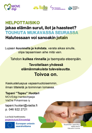 HELPOTTAISIKO jakaa elämän surut, ilot ja haasteet? TOUHUTA MUKAVASSA SEURASSA? Halutessaan voi sanoakin jotain. Lupaan kuunnella ja kohdata, varata aikaa sinulle, olipa tapaamisen aihe mitä vain. Tahdon kulkea rinnalla ja tsempata eteenpäin. Tavoitellaan yhdessä elämänmakuista tulevaisuutta. Toivoa on. Keskusteluapua vapaamuotoisemmin, ilman titteleitä ja toiminnan lomassa. Tapani ”Tapsu” Huotari MOVEdigi-hankeohjaaja ViaDia Pirkanmaa ry tapani.huotari@viadia.fi p. 046 922 2721 